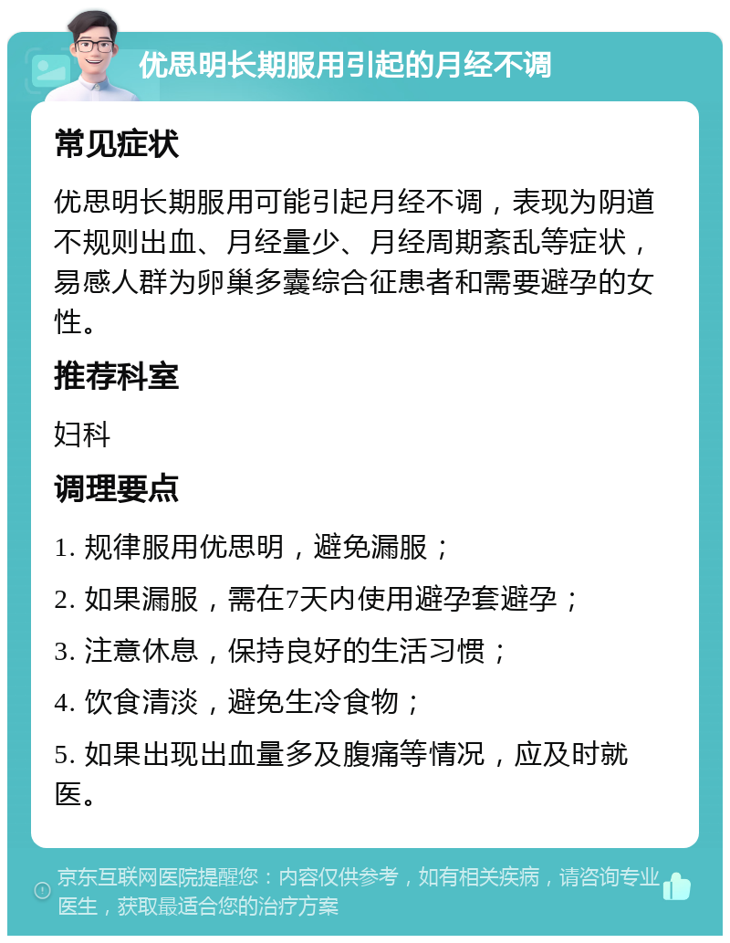 优思明长期服用引起的月经不调 常见症状 优思明长期服用可能引起月经不调，表现为阴道不规则出血、月经量少、月经周期紊乱等症状，易感人群为卵巢多囊综合征患者和需要避孕的女性。 推荐科室 妇科 调理要点 1. 规律服用优思明，避免漏服； 2. 如果漏服，需在7天内使用避孕套避孕； 3. 注意休息，保持良好的生活习惯； 4. 饮食清淡，避免生冷食物； 5. 如果出现出血量多及腹痛等情况，应及时就医。