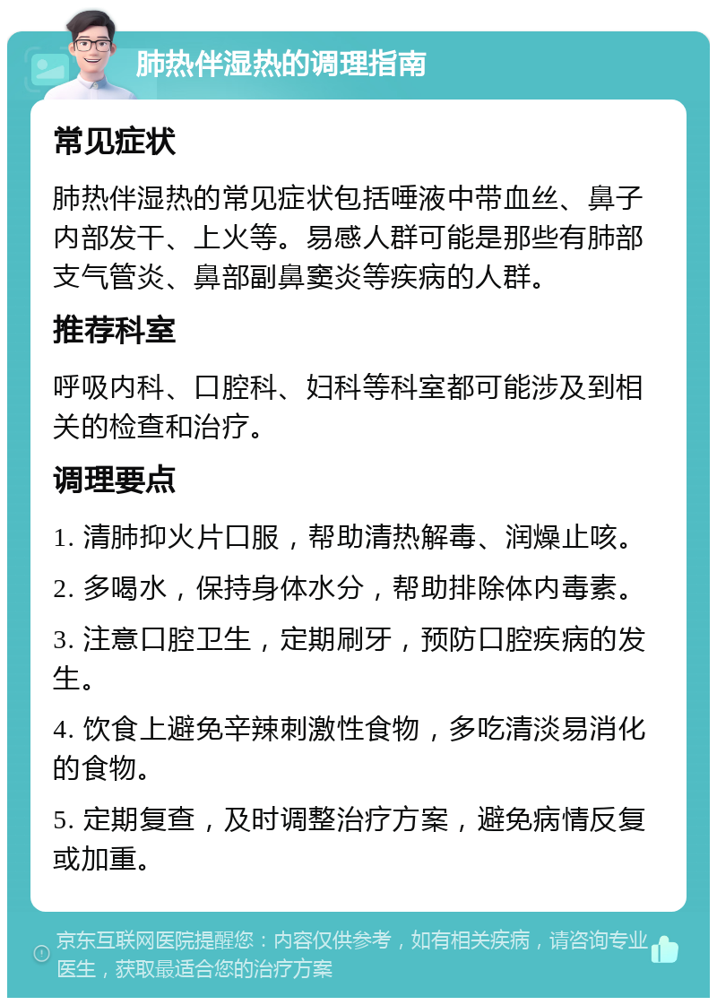 肺热伴湿热的调理指南 常见症状 肺热伴湿热的常见症状包括唾液中带血丝、鼻子内部发干、上火等。易感人群可能是那些有肺部支气管炎、鼻部副鼻窦炎等疾病的人群。 推荐科室 呼吸内科、口腔科、妇科等科室都可能涉及到相关的检查和治疗。 调理要点 1. 清肺抑火片口服，帮助清热解毒、润燥止咳。 2. 多喝水，保持身体水分，帮助排除体内毒素。 3. 注意口腔卫生，定期刷牙，预防口腔疾病的发生。 4. 饮食上避免辛辣刺激性食物，多吃清淡易消化的食物。 5. 定期复查，及时调整治疗方案，避免病情反复或加重。