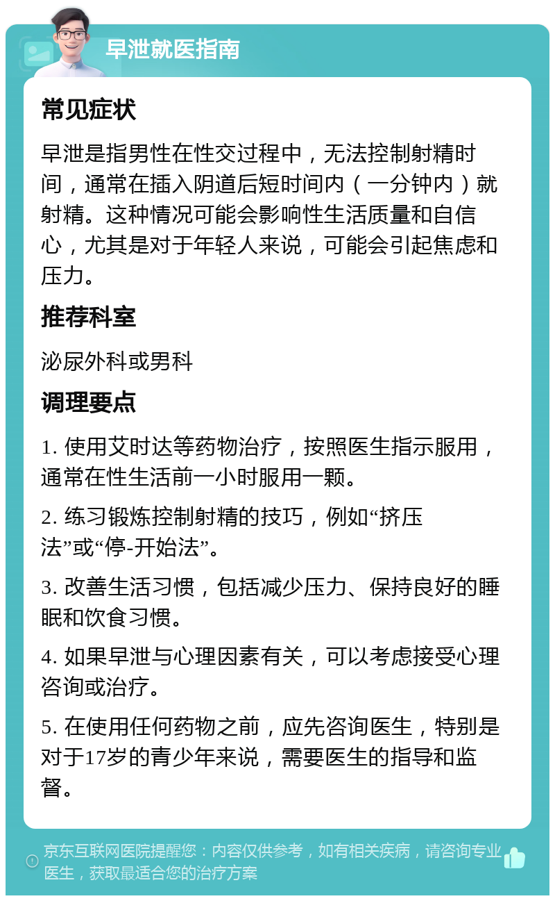 早泄就医指南 常见症状 早泄是指男性在性交过程中，无法控制射精时间，通常在插入阴道后短时间内（一分钟内）就射精。这种情况可能会影响性生活质量和自信心，尤其是对于年轻人来说，可能会引起焦虑和压力。 推荐科室 泌尿外科或男科 调理要点 1. 使用艾时达等药物治疗，按照医生指示服用，通常在性生活前一小时服用一颗。 2. 练习锻炼控制射精的技巧，例如“挤压法”或“停-开始法”。 3. 改善生活习惯，包括减少压力、保持良好的睡眠和饮食习惯。 4. 如果早泄与心理因素有关，可以考虑接受心理咨询或治疗。 5. 在使用任何药物之前，应先咨询医生，特别是对于17岁的青少年来说，需要医生的指导和监督。