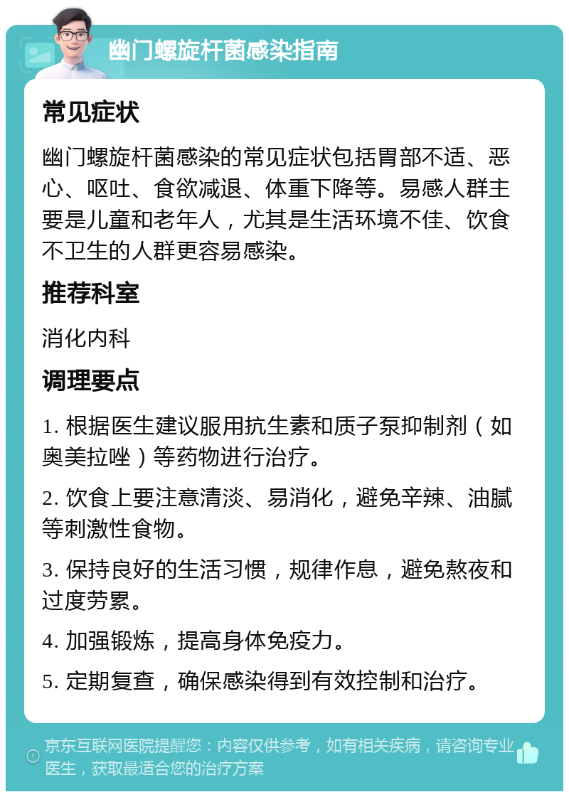 幽门螺旋杆菌感染指南 常见症状 幽门螺旋杆菌感染的常见症状包括胃部不适、恶心、呕吐、食欲减退、体重下降等。易感人群主要是儿童和老年人，尤其是生活环境不佳、饮食不卫生的人群更容易感染。 推荐科室 消化内科 调理要点 1. 根据医生建议服用抗生素和质子泵抑制剂（如奥美拉唑）等药物进行治疗。 2. 饮食上要注意清淡、易消化，避免辛辣、油腻等刺激性食物。 3. 保持良好的生活习惯，规律作息，避免熬夜和过度劳累。 4. 加强锻炼，提高身体免疫力。 5. 定期复查，确保感染得到有效控制和治疗。