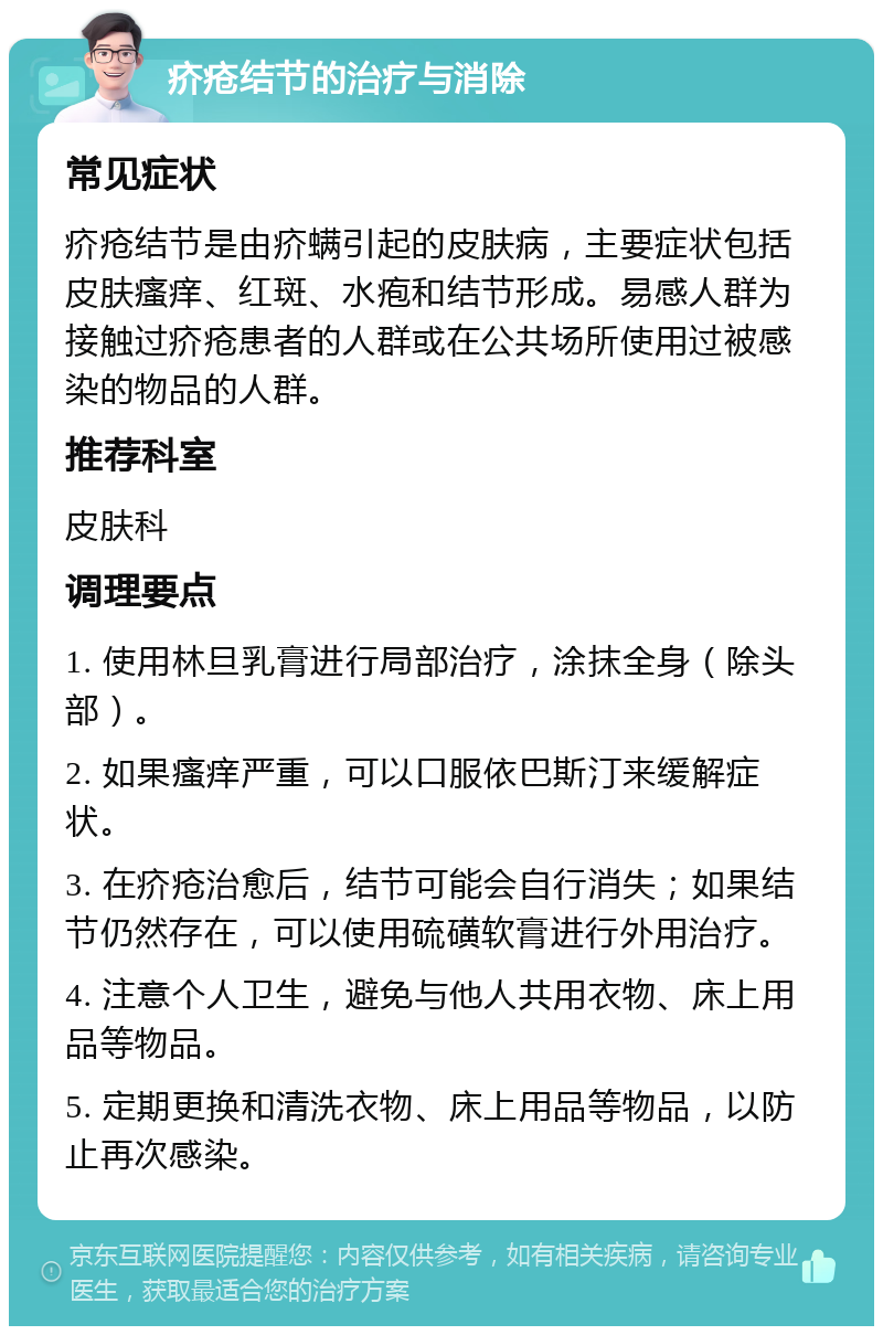 疥疮结节的治疗与消除 常见症状 疥疮结节是由疥螨引起的皮肤病，主要症状包括皮肤瘙痒、红斑、水疱和结节形成。易感人群为接触过疥疮患者的人群或在公共场所使用过被感染的物品的人群。 推荐科室 皮肤科 调理要点 1. 使用林旦乳膏进行局部治疗，涂抹全身（除头部）。 2. 如果瘙痒严重，可以口服依巴斯汀来缓解症状。 3. 在疥疮治愈后，结节可能会自行消失；如果结节仍然存在，可以使用硫磺软膏进行外用治疗。 4. 注意个人卫生，避免与他人共用衣物、床上用品等物品。 5. 定期更换和清洗衣物、床上用品等物品，以防止再次感染。