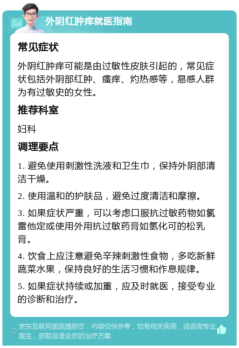 外阴红肿痒就医指南 常见症状 外阴红肿痒可能是由过敏性皮肤引起的，常见症状包括外阴部红肿、瘙痒、灼热感等，易感人群为有过敏史的女性。 推荐科室 妇科 调理要点 1. 避免使用刺激性洗液和卫生巾，保持外阴部清洁干燥。 2. 使用温和的护肤品，避免过度清洁和摩擦。 3. 如果症状严重，可以考虑口服抗过敏药物如氯雷他定或使用外用抗过敏药膏如氢化可的松乳膏。 4. 饮食上应注意避免辛辣刺激性食物，多吃新鲜蔬菜水果，保持良好的生活习惯和作息规律。 5. 如果症状持续或加重，应及时就医，接受专业的诊断和治疗。