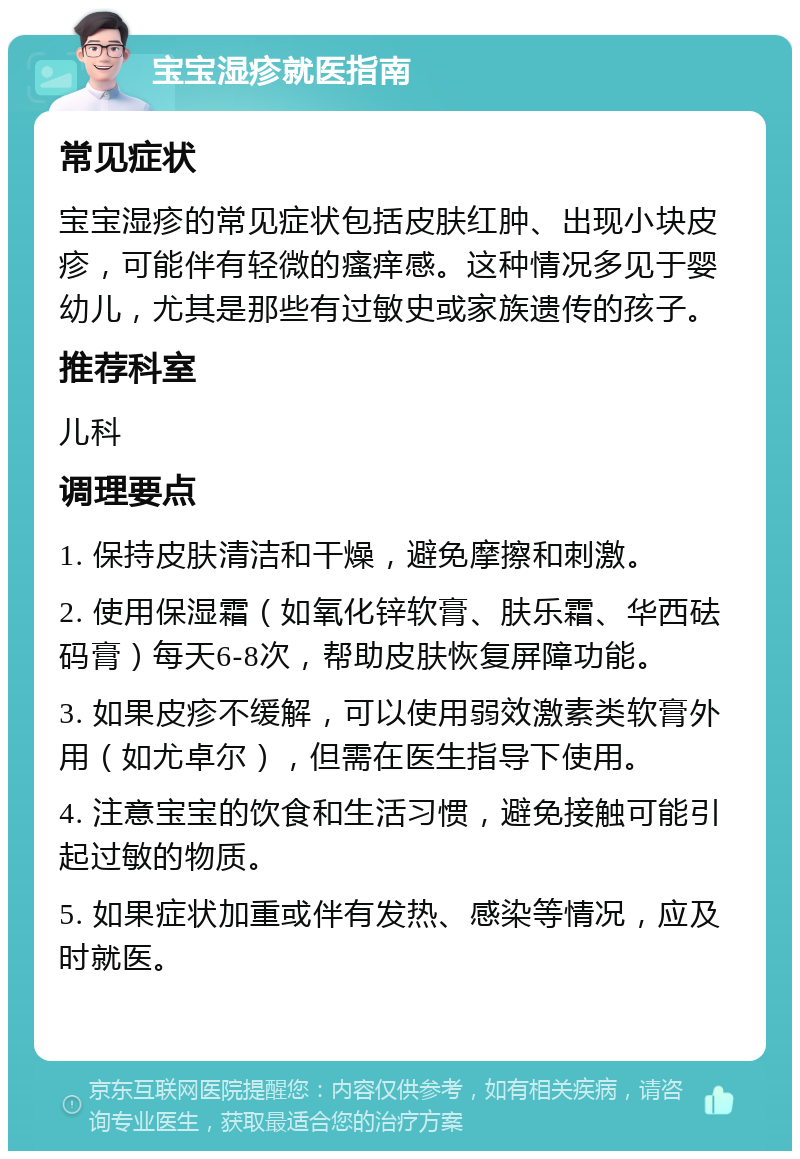 宝宝湿疹就医指南 常见症状 宝宝湿疹的常见症状包括皮肤红肿、出现小块皮疹，可能伴有轻微的瘙痒感。这种情况多见于婴幼儿，尤其是那些有过敏史或家族遗传的孩子。 推荐科室 儿科 调理要点 1. 保持皮肤清洁和干燥，避免摩擦和刺激。 2. 使用保湿霜（如氧化锌软膏、肤乐霜、华西砝码膏）每天6-8次，帮助皮肤恢复屏障功能。 3. 如果皮疹不缓解，可以使用弱效激素类软膏外用（如尤卓尔），但需在医生指导下使用。 4. 注意宝宝的饮食和生活习惯，避免接触可能引起过敏的物质。 5. 如果症状加重或伴有发热、感染等情况，应及时就医。