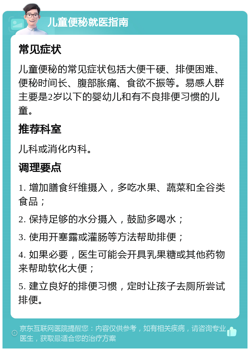 儿童便秘就医指南 常见症状 儿童便秘的常见症状包括大便干硬、排便困难、便秘时间长、腹部胀痛、食欲不振等。易感人群主要是2岁以下的婴幼儿和有不良排便习惯的儿童。 推荐科室 儿科或消化内科。 调理要点 1. 增加膳食纤维摄入，多吃水果、蔬菜和全谷类食品； 2. 保持足够的水分摄入，鼓励多喝水； 3. 使用开塞露或灌肠等方法帮助排便； 4. 如果必要，医生可能会开具乳果糖或其他药物来帮助软化大便； 5. 建立良好的排便习惯，定时让孩子去厕所尝试排便。