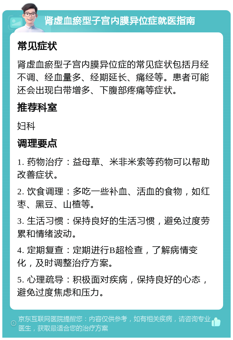 肾虚血瘀型子宫内膜异位症就医指南 常见症状 肾虚血瘀型子宫内膜异位症的常见症状包括月经不调、经血量多、经期延长、痛经等。患者可能还会出现白带增多、下腹部疼痛等症状。 推荐科室 妇科 调理要点 1. 药物治疗：益母草、米非米索等药物可以帮助改善症状。 2. 饮食调理：多吃一些补血、活血的食物，如红枣、黑豆、山楂等。 3. 生活习惯：保持良好的生活习惯，避免过度劳累和情绪波动。 4. 定期复查：定期进行B超检查，了解病情变化，及时调整治疗方案。 5. 心理疏导：积极面对疾病，保持良好的心态，避免过度焦虑和压力。