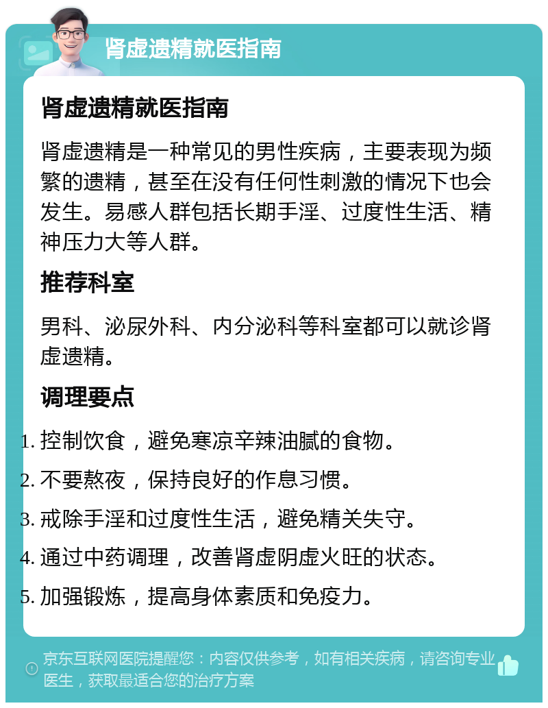 肾虚遗精就医指南 肾虚遗精就医指南 肾虚遗精是一种常见的男性疾病，主要表现为频繁的遗精，甚至在没有任何性刺激的情况下也会发生。易感人群包括长期手淫、过度性生活、精神压力大等人群。 推荐科室 男科、泌尿外科、内分泌科等科室都可以就诊肾虚遗精。 调理要点 控制饮食，避免寒凉辛辣油腻的食物。 不要熬夜，保持良好的作息习惯。 戒除手淫和过度性生活，避免精关失守。 通过中药调理，改善肾虚阴虚火旺的状态。 加强锻炼，提高身体素质和免疫力。