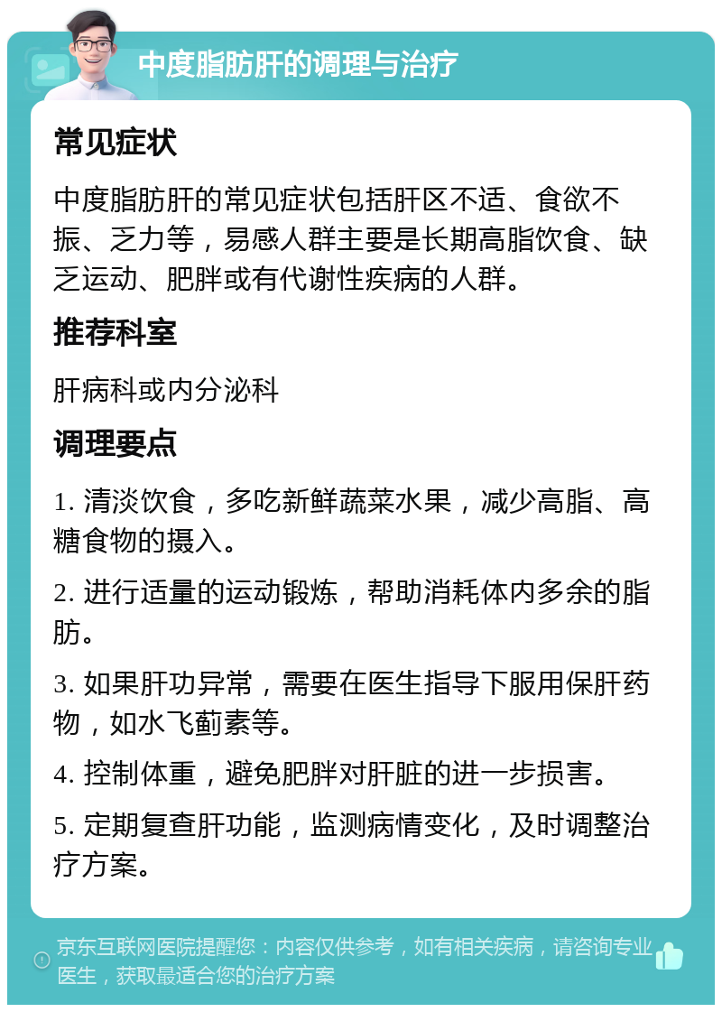 中度脂肪肝的调理与治疗 常见症状 中度脂肪肝的常见症状包括肝区不适、食欲不振、乏力等，易感人群主要是长期高脂饮食、缺乏运动、肥胖或有代谢性疾病的人群。 推荐科室 肝病科或内分泌科 调理要点 1. 清淡饮食，多吃新鲜蔬菜水果，减少高脂、高糖食物的摄入。 2. 进行适量的运动锻炼，帮助消耗体内多余的脂肪。 3. 如果肝功异常，需要在医生指导下服用保肝药物，如水飞蓟素等。 4. 控制体重，避免肥胖对肝脏的进一步损害。 5. 定期复查肝功能，监测病情变化，及时调整治疗方案。