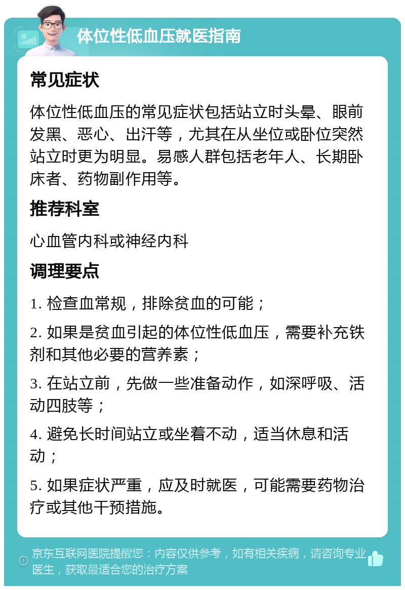 体位性低血压就医指南 常见症状 体位性低血压的常见症状包括站立时头晕、眼前发黑、恶心、出汗等，尤其在从坐位或卧位突然站立时更为明显。易感人群包括老年人、长期卧床者、药物副作用等。 推荐科室 心血管内科或神经内科 调理要点 1. 检查血常规，排除贫血的可能； 2. 如果是贫血引起的体位性低血压，需要补充铁剂和其他必要的营养素； 3. 在站立前，先做一些准备动作，如深呼吸、活动四肢等； 4. 避免长时间站立或坐着不动，适当休息和活动； 5. 如果症状严重，应及时就医，可能需要药物治疗或其他干预措施。