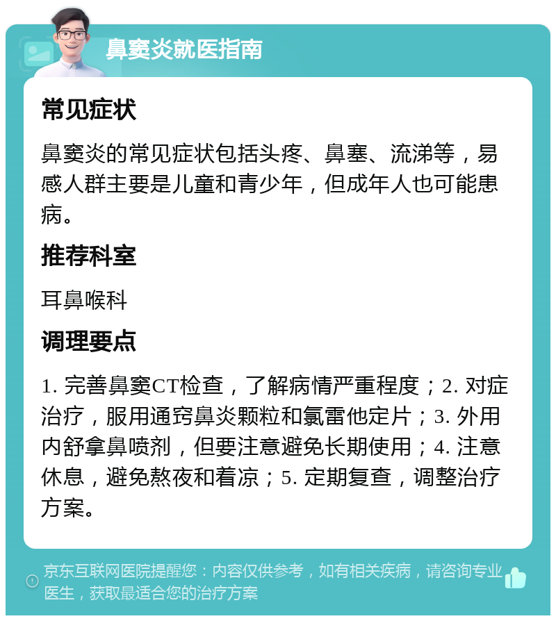 鼻窦炎就医指南 常见症状 鼻窦炎的常见症状包括头疼、鼻塞、流涕等，易感人群主要是儿童和青少年，但成年人也可能患病。 推荐科室 耳鼻喉科 调理要点 1. 完善鼻窦CT检查，了解病情严重程度；2. 对症治疗，服用通窍鼻炎颗粒和氯雷他定片；3. 外用内舒拿鼻喷剂，但要注意避免长期使用；4. 注意休息，避免熬夜和着凉；5. 定期复查，调整治疗方案。