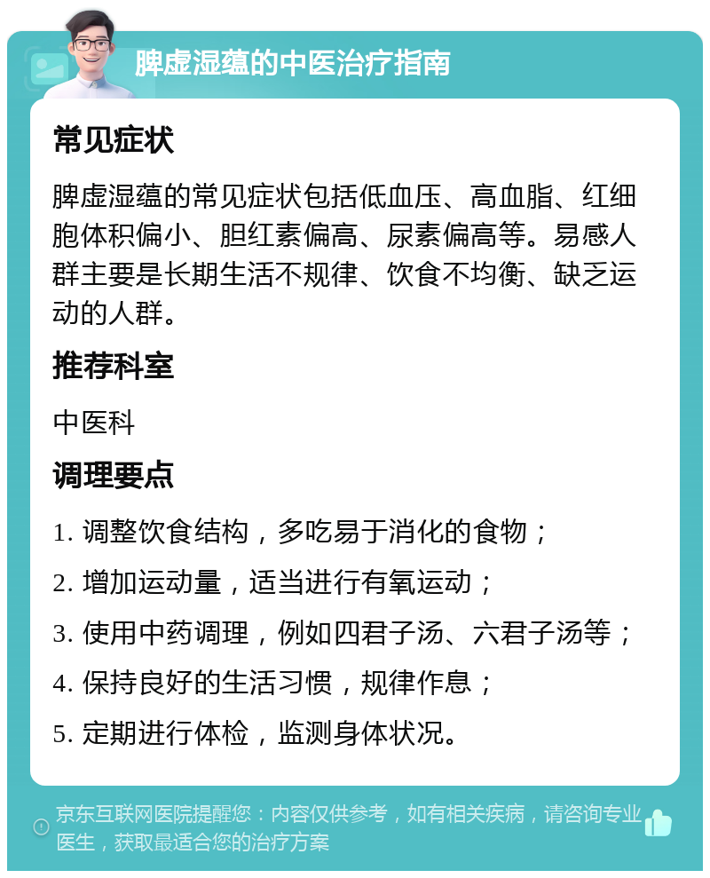 脾虚湿蕴的中医治疗指南 常见症状 脾虚湿蕴的常见症状包括低血压、高血脂、红细胞体积偏小、胆红素偏高、尿素偏高等。易感人群主要是长期生活不规律、饮食不均衡、缺乏运动的人群。 推荐科室 中医科 调理要点 1. 调整饮食结构，多吃易于消化的食物； 2. 增加运动量，适当进行有氧运动； 3. 使用中药调理，例如四君子汤、六君子汤等； 4. 保持良好的生活习惯，规律作息； 5. 定期进行体检，监测身体状况。