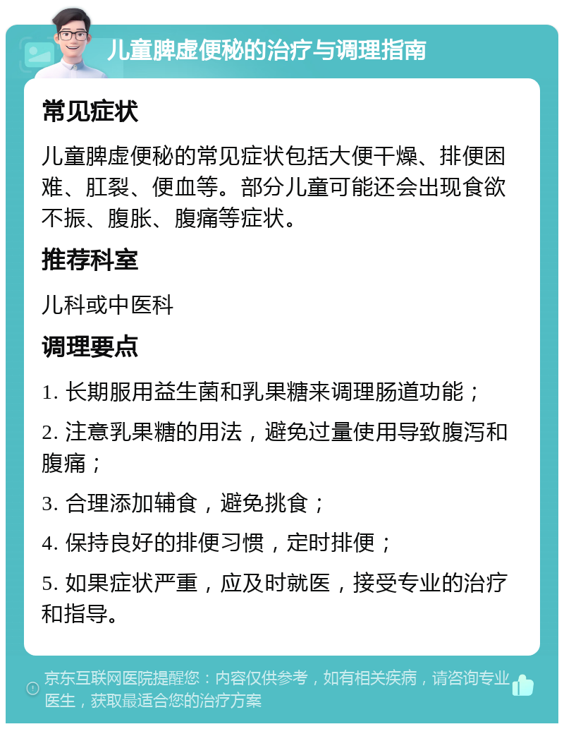 儿童脾虚便秘的治疗与调理指南 常见症状 儿童脾虚便秘的常见症状包括大便干燥、排便困难、肛裂、便血等。部分儿童可能还会出现食欲不振、腹胀、腹痛等症状。 推荐科室 儿科或中医科 调理要点 1. 长期服用益生菌和乳果糖来调理肠道功能； 2. 注意乳果糖的用法，避免过量使用导致腹泻和腹痛； 3. 合理添加辅食，避免挑食； 4. 保持良好的排便习惯，定时排便； 5. 如果症状严重，应及时就医，接受专业的治疗和指导。