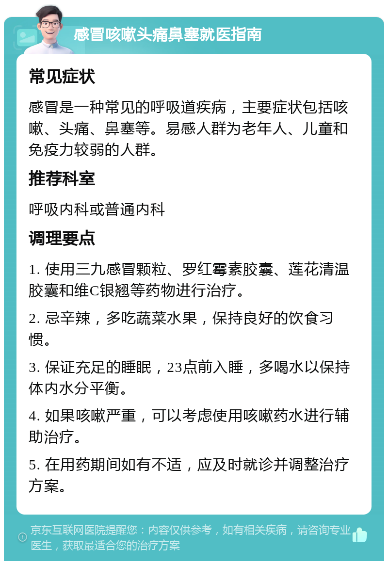 感冒咳嗽头痛鼻塞就医指南 常见症状 感冒是一种常见的呼吸道疾病，主要症状包括咳嗽、头痛、鼻塞等。易感人群为老年人、儿童和免疫力较弱的人群。 推荐科室 呼吸内科或普通内科 调理要点 1. 使用三九感冒颗粒、罗红霉素胶囊、莲花清温胶囊和维C银翘等药物进行治疗。 2. 忌辛辣，多吃蔬菜水果，保持良好的饮食习惯。 3. 保证充足的睡眠，23点前入睡，多喝水以保持体内水分平衡。 4. 如果咳嗽严重，可以考虑使用咳嗽药水进行辅助治疗。 5. 在用药期间如有不适，应及时就诊并调整治疗方案。