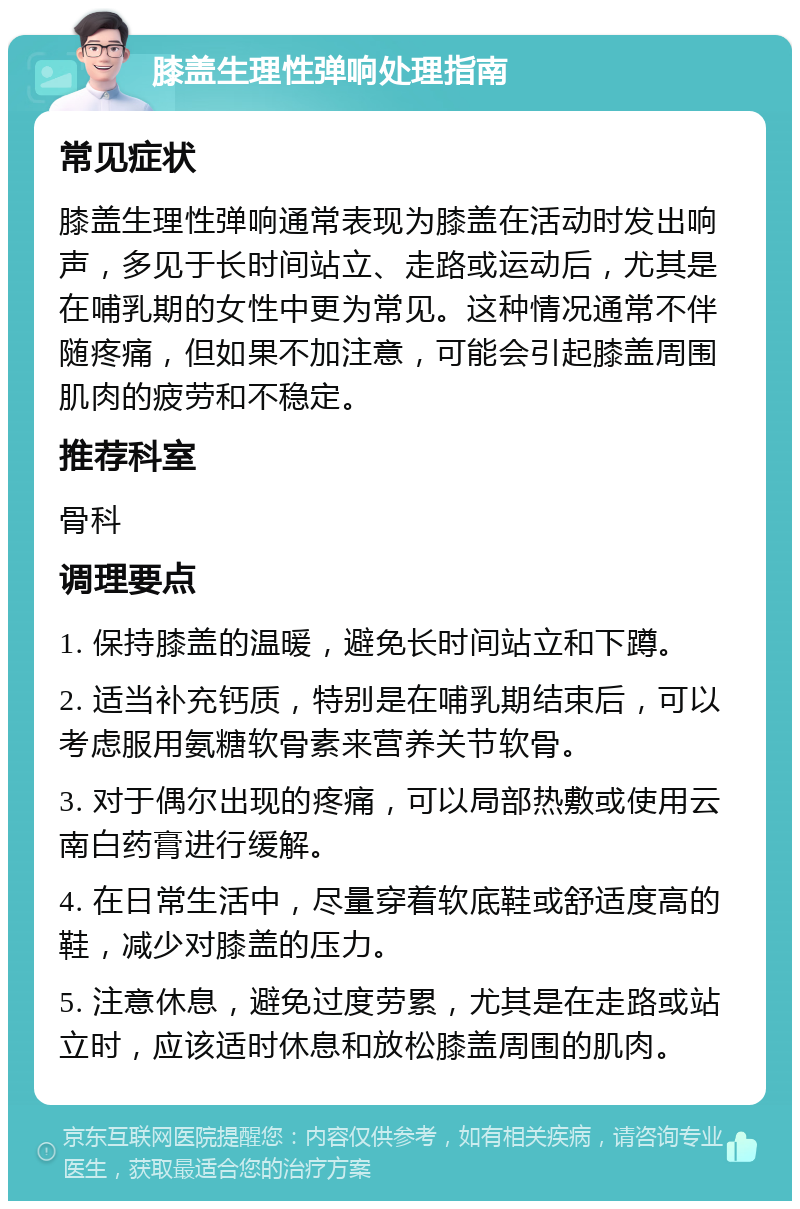 膝盖生理性弹响处理指南 常见症状 膝盖生理性弹响通常表现为膝盖在活动时发出响声，多见于长时间站立、走路或运动后，尤其是在哺乳期的女性中更为常见。这种情况通常不伴随疼痛，但如果不加注意，可能会引起膝盖周围肌肉的疲劳和不稳定。 推荐科室 骨科 调理要点 1. 保持膝盖的温暖，避免长时间站立和下蹲。 2. 适当补充钙质，特别是在哺乳期结束后，可以考虑服用氨糖软骨素来营养关节软骨。 3. 对于偶尔出现的疼痛，可以局部热敷或使用云南白药膏进行缓解。 4. 在日常生活中，尽量穿着软底鞋或舒适度高的鞋，减少对膝盖的压力。 5. 注意休息，避免过度劳累，尤其是在走路或站立时，应该适时休息和放松膝盖周围的肌肉。