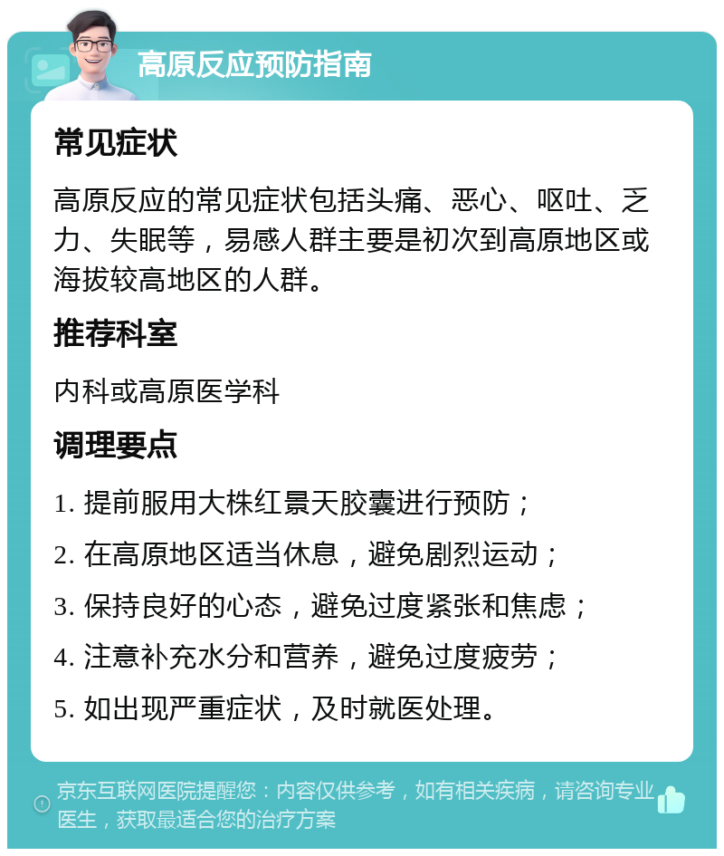 高原反应预防指南 常见症状 高原反应的常见症状包括头痛、恶心、呕吐、乏力、失眠等，易感人群主要是初次到高原地区或海拔较高地区的人群。 推荐科室 内科或高原医学科 调理要点 1. 提前服用大株红景天胶囊进行预防； 2. 在高原地区适当休息，避免剧烈运动； 3. 保持良好的心态，避免过度紧张和焦虑； 4. 注意补充水分和营养，避免过度疲劳； 5. 如出现严重症状，及时就医处理。