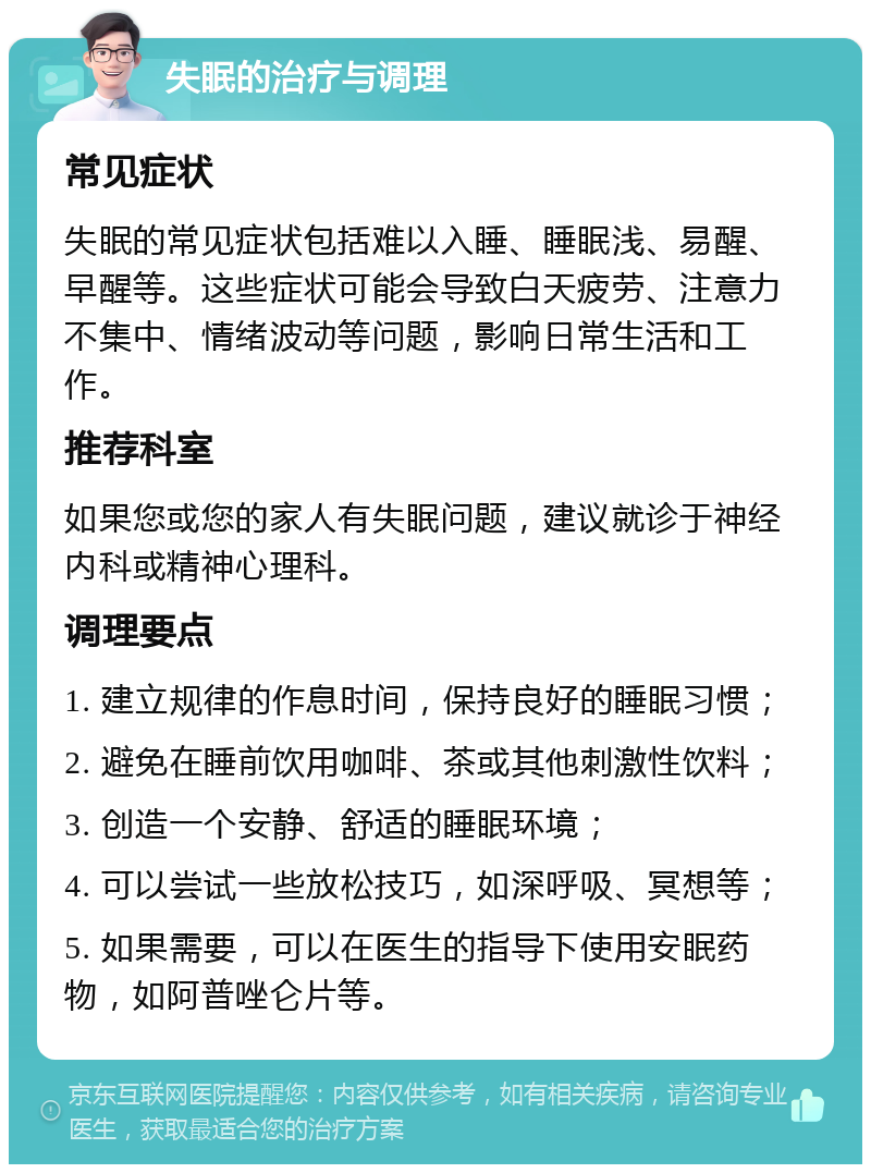 失眠的治疗与调理 常见症状 失眠的常见症状包括难以入睡、睡眠浅、易醒、早醒等。这些症状可能会导致白天疲劳、注意力不集中、情绪波动等问题，影响日常生活和工作。 推荐科室 如果您或您的家人有失眠问题，建议就诊于神经内科或精神心理科。 调理要点 1. 建立规律的作息时间，保持良好的睡眠习惯； 2. 避免在睡前饮用咖啡、茶或其他刺激性饮料； 3. 创造一个安静、舒适的睡眠环境； 4. 可以尝试一些放松技巧，如深呼吸、冥想等； 5. 如果需要，可以在医生的指导下使用安眠药物，如阿普唑仑片等。