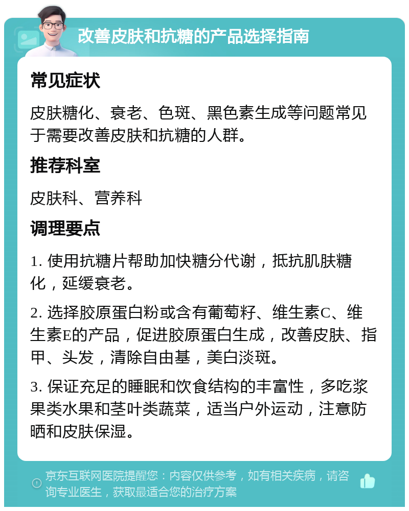 改善皮肤和抗糖的产品选择指南 常见症状 皮肤糖化、衰老、色斑、黑色素生成等问题常见于需要改善皮肤和抗糖的人群。 推荐科室 皮肤科、营养科 调理要点 1. 使用抗糖片帮助加快糖分代谢，抵抗肌肤糖化，延缓衰老。 2. 选择胶原蛋白粉或含有葡萄籽、维生素C、维生素E的产品，促进胶原蛋白生成，改善皮肤、指甲、头发，清除自由基，美白淡斑。 3. 保证充足的睡眠和饮食结构的丰富性，多吃浆果类水果和茎叶类蔬菜，适当户外运动，注意防晒和皮肤保湿。