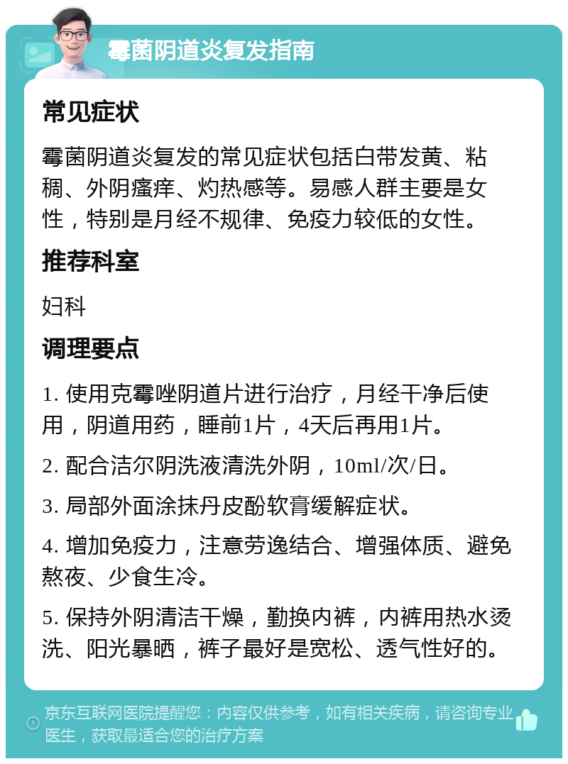 霉菌阴道炎复发指南 常见症状 霉菌阴道炎复发的常见症状包括白带发黄、粘稠、外阴瘙痒、灼热感等。易感人群主要是女性，特别是月经不规律、免疫力较低的女性。 推荐科室 妇科 调理要点 1. 使用克霉唑阴道片进行治疗，月经干净后使用，阴道用药，睡前1片，4天后再用1片。 2. 配合洁尔阴洗液清洗外阴，10ml/次/日。 3. 局部外面涂抹丹皮酚软膏缓解症状。 4. 增加免疫力，注意劳逸结合、增强体质、避免熬夜、少食生冷。 5. 保持外阴清洁干燥，勤换内裤，内裤用热水烫洗、阳光暴晒，裤子最好是宽松、透气性好的。