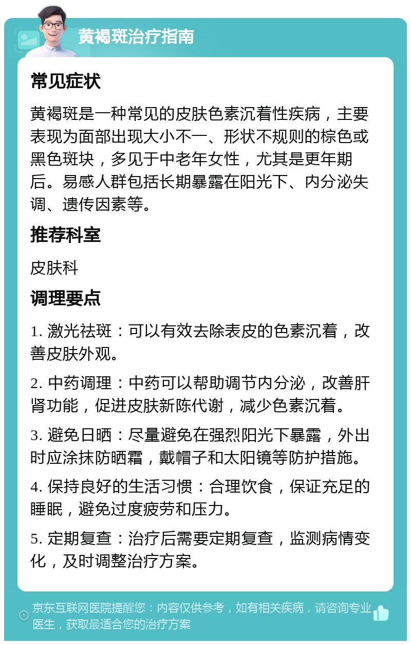 黄褐斑治疗指南 常见症状 黄褐斑是一种常见的皮肤色素沉着性疾病，主要表现为面部出现大小不一、形状不规则的棕色或黑色斑块，多见于中老年女性，尤其是更年期后。易感人群包括长期暴露在阳光下、内分泌失调、遗传因素等。 推荐科室 皮肤科 调理要点 1. 激光祛斑：可以有效去除表皮的色素沉着，改善皮肤外观。 2. 中药调理：中药可以帮助调节内分泌，改善肝肾功能，促进皮肤新陈代谢，减少色素沉着。 3. 避免日晒：尽量避免在强烈阳光下暴露，外出时应涂抹防晒霜，戴帽子和太阳镜等防护措施。 4. 保持良好的生活习惯：合理饮食，保证充足的睡眠，避免过度疲劳和压力。 5. 定期复查：治疗后需要定期复查，监测病情变化，及时调整治疗方案。