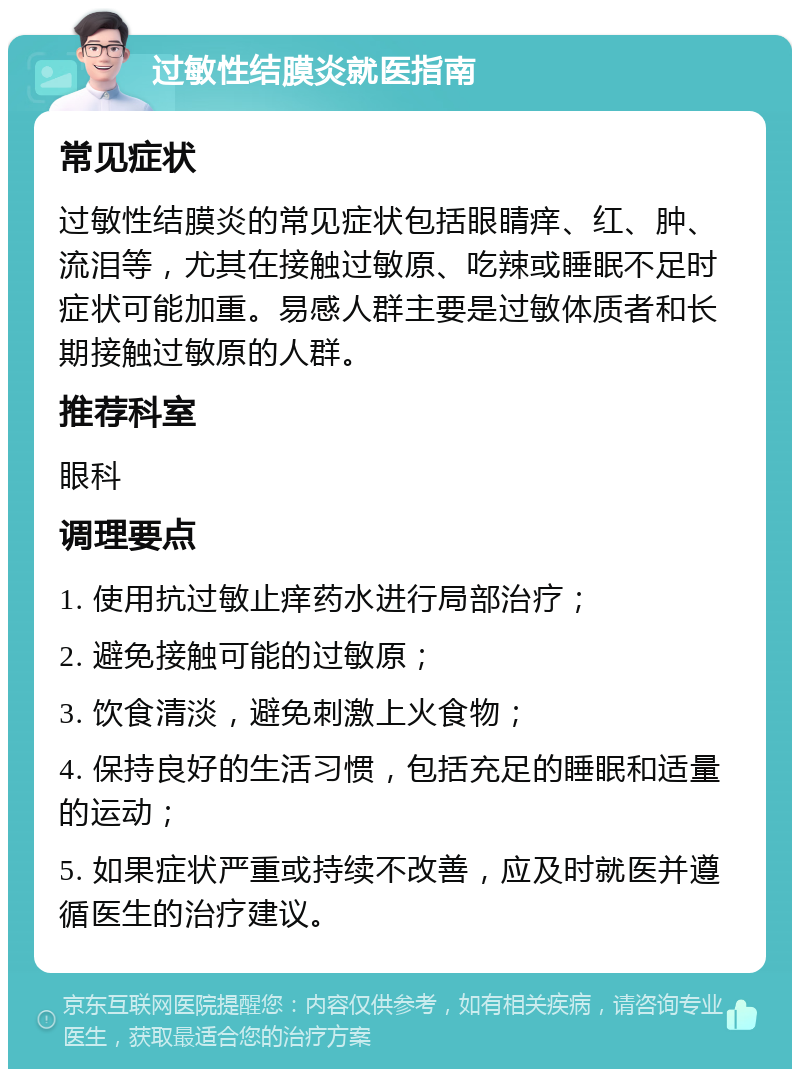 过敏性结膜炎就医指南 常见症状 过敏性结膜炎的常见症状包括眼睛痒、红、肿、流泪等，尤其在接触过敏原、吃辣或睡眠不足时症状可能加重。易感人群主要是过敏体质者和长期接触过敏原的人群。 推荐科室 眼科 调理要点 1. 使用抗过敏止痒药水进行局部治疗； 2. 避免接触可能的过敏原； 3. 饮食清淡，避免刺激上火食物； 4. 保持良好的生活习惯，包括充足的睡眠和适量的运动； 5. 如果症状严重或持续不改善，应及时就医并遵循医生的治疗建议。