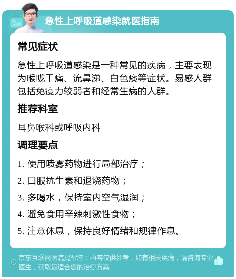 急性上呼吸道感染就医指南 常见症状 急性上呼吸道感染是一种常见的疾病，主要表现为喉咙干痛、流鼻涕、白色痰等症状。易感人群包括免疫力较弱者和经常生病的人群。 推荐科室 耳鼻喉科或呼吸内科 调理要点 1. 使用喷雾药物进行局部治疗； 2. 口服抗生素和退烧药物； 3. 多喝水，保持室内空气湿润； 4. 避免食用辛辣刺激性食物； 5. 注意休息，保持良好情绪和规律作息。