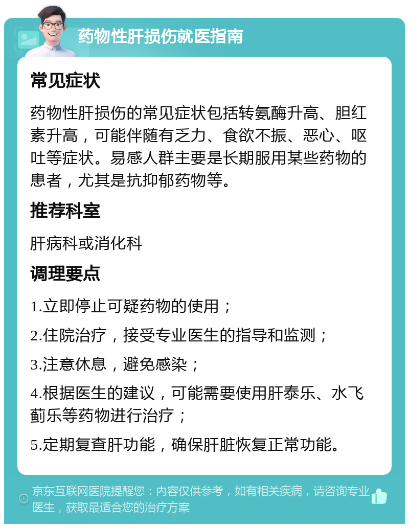 药物性肝损伤就医指南 常见症状 药物性肝损伤的常见症状包括转氨酶升高、胆红素升高，可能伴随有乏力、食欲不振、恶心、呕吐等症状。易感人群主要是长期服用某些药物的患者，尤其是抗抑郁药物等。 推荐科室 肝病科或消化科 调理要点 1.立即停止可疑药物的使用； 2.住院治疗，接受专业医生的指导和监测； 3.注意休息，避免感染； 4.根据医生的建议，可能需要使用肝泰乐、水飞蓟乐等药物进行治疗； 5.定期复查肝功能，确保肝脏恢复正常功能。