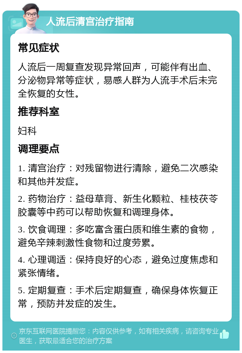 人流后清宫治疗指南 常见症状 人流后一周复查发现异常回声，可能伴有出血、分泌物异常等症状，易感人群为人流手术后未完全恢复的女性。 推荐科室 妇科 调理要点 1. 清宫治疗：对残留物进行清除，避免二次感染和其他并发症。 2. 药物治疗：益母草膏、新生化颗粒、桂枝茯苓胶囊等中药可以帮助恢复和调理身体。 3. 饮食调理：多吃富含蛋白质和维生素的食物，避免辛辣刺激性食物和过度劳累。 4. 心理调适：保持良好的心态，避免过度焦虑和紧张情绪。 5. 定期复查：手术后定期复查，确保身体恢复正常，预防并发症的发生。