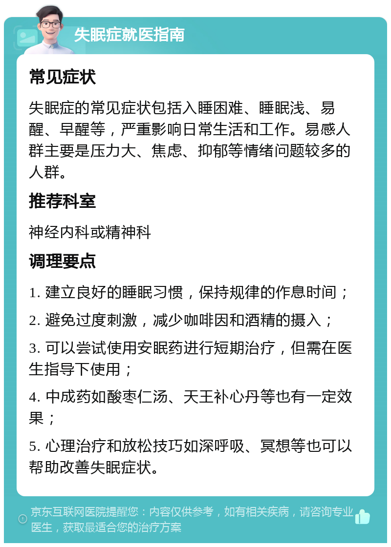 失眠症就医指南 常见症状 失眠症的常见症状包括入睡困难、睡眠浅、易醒、早醒等，严重影响日常生活和工作。易感人群主要是压力大、焦虑、抑郁等情绪问题较多的人群。 推荐科室 神经内科或精神科 调理要点 1. 建立良好的睡眠习惯，保持规律的作息时间； 2. 避免过度刺激，减少咖啡因和酒精的摄入； 3. 可以尝试使用安眠药进行短期治疗，但需在医生指导下使用； 4. 中成药如酸枣仁汤、天王补心丹等也有一定效果； 5. 心理治疗和放松技巧如深呼吸、冥想等也可以帮助改善失眠症状。