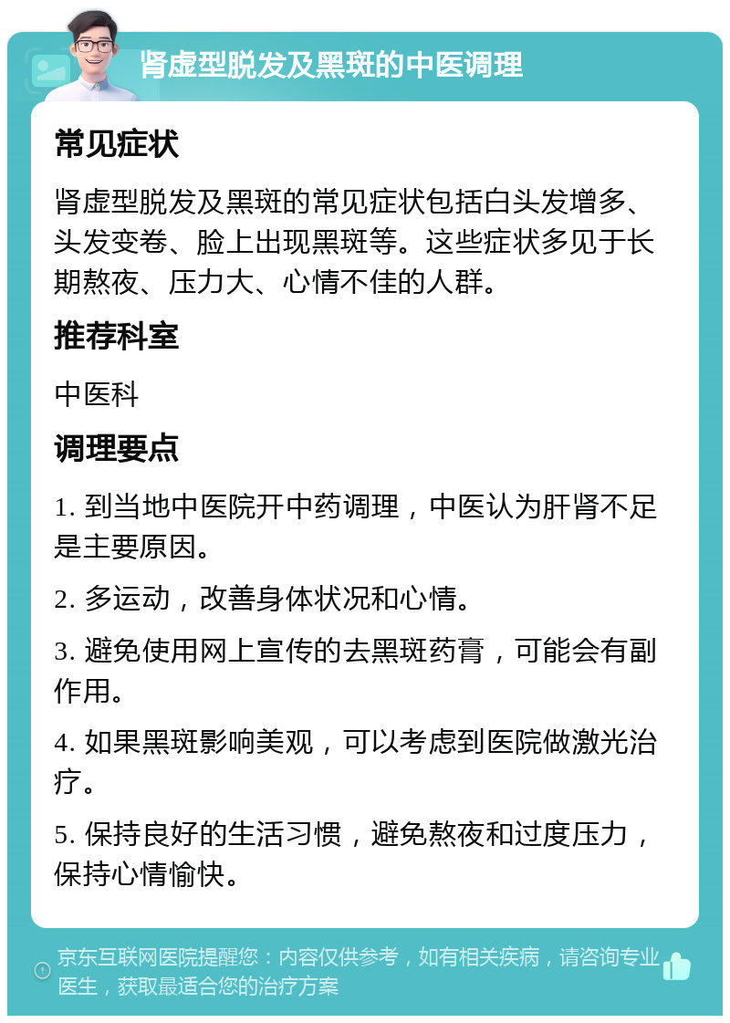 肾虚型脱发及黑斑的中医调理 常见症状 肾虚型脱发及黑斑的常见症状包括白头发增多、头发变卷、脸上出现黑斑等。这些症状多见于长期熬夜、压力大、心情不佳的人群。 推荐科室 中医科 调理要点 1. 到当地中医院开中药调理，中医认为肝肾不足是主要原因。 2. 多运动，改善身体状况和心情。 3. 避免使用网上宣传的去黑斑药膏，可能会有副作用。 4. 如果黑斑影响美观，可以考虑到医院做激光治疗。 5. 保持良好的生活习惯，避免熬夜和过度压力，保持心情愉快。