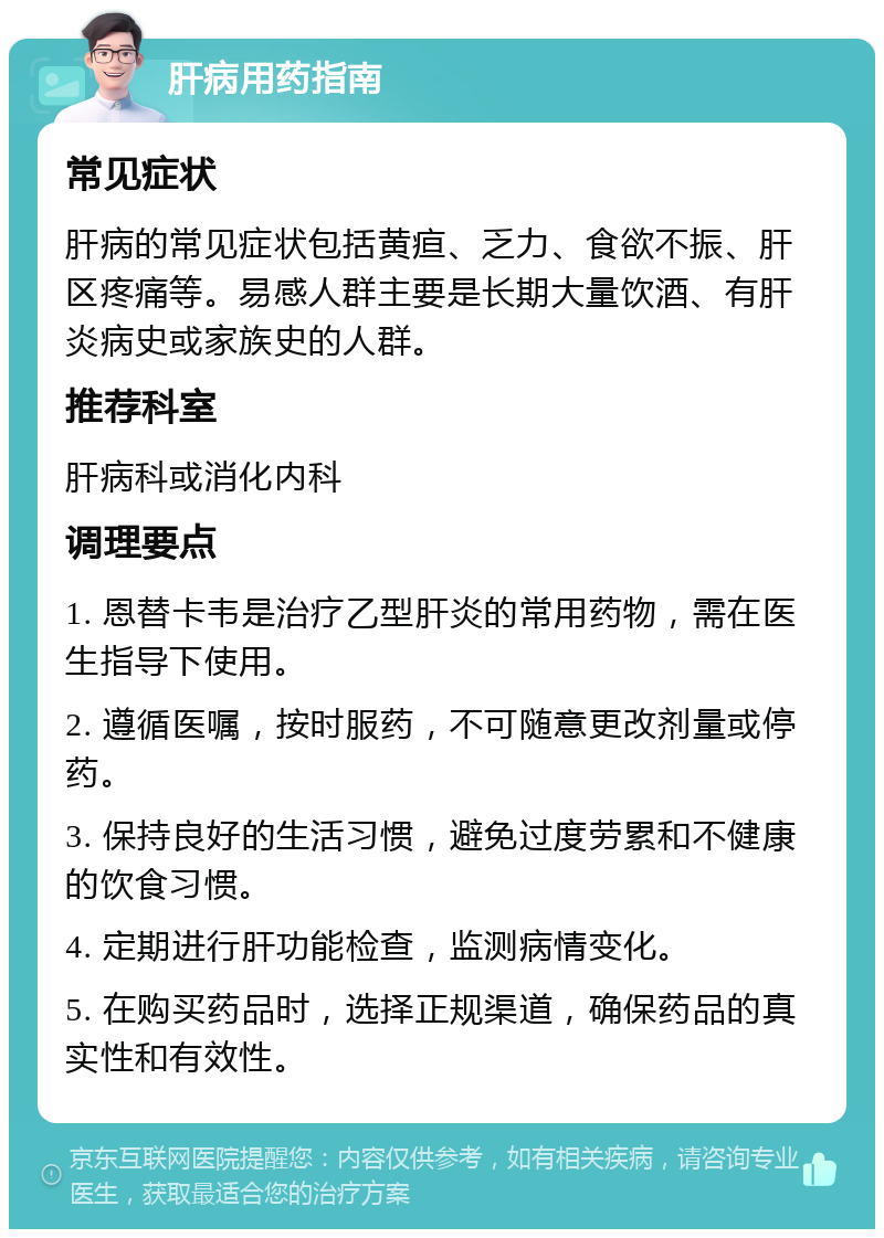 肝病用药指南 常见症状 肝病的常见症状包括黄疸、乏力、食欲不振、肝区疼痛等。易感人群主要是长期大量饮酒、有肝炎病史或家族史的人群。 推荐科室 肝病科或消化内科 调理要点 1. 恩替卡韦是治疗乙型肝炎的常用药物，需在医生指导下使用。 2. 遵循医嘱，按时服药，不可随意更改剂量或停药。 3. 保持良好的生活习惯，避免过度劳累和不健康的饮食习惯。 4. 定期进行肝功能检查，监测病情变化。 5. 在购买药品时，选择正规渠道，确保药品的真实性和有效性。