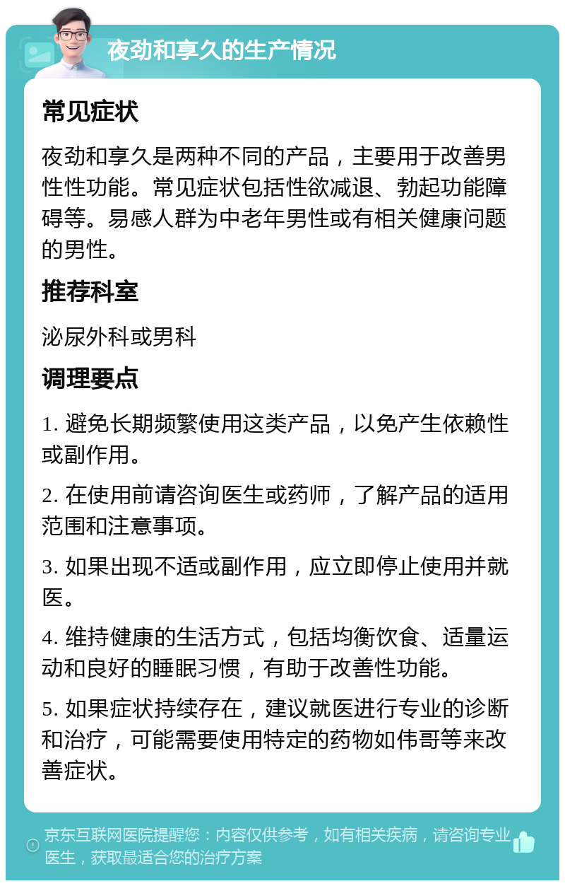 夜劲和享久的生产情况 常见症状 夜劲和享久是两种不同的产品，主要用于改善男性性功能。常见症状包括性欲减退、勃起功能障碍等。易感人群为中老年男性或有相关健康问题的男性。 推荐科室 泌尿外科或男科 调理要点 1. 避免长期频繁使用这类产品，以免产生依赖性或副作用。 2. 在使用前请咨询医生或药师，了解产品的适用范围和注意事项。 3. 如果出现不适或副作用，应立即停止使用并就医。 4. 维持健康的生活方式，包括均衡饮食、适量运动和良好的睡眠习惯，有助于改善性功能。 5. 如果症状持续存在，建议就医进行专业的诊断和治疗，可能需要使用特定的药物如伟哥等来改善症状。