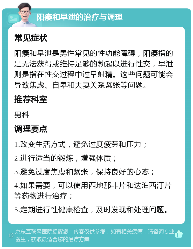 阳痿和早泄的治疗与调理 常见症状 阳痿和早泄是男性常见的性功能障碍，阳痿指的是无法获得或维持足够的勃起以进行性交，早泄则是指在性交过程中过早射精。这些问题可能会导致焦虑、自卑和夫妻关系紧张等问题。 推荐科室 男科 调理要点 1.改变生活方式，避免过度疲劳和压力； 2.进行适当的锻炼，增强体质； 3.避免过度焦虑和紧张，保持良好的心态； 4.如果需要，可以使用西地那非片和达泊西汀片等药物进行治疗； 5.定期进行性健康检查，及时发现和处理问题。