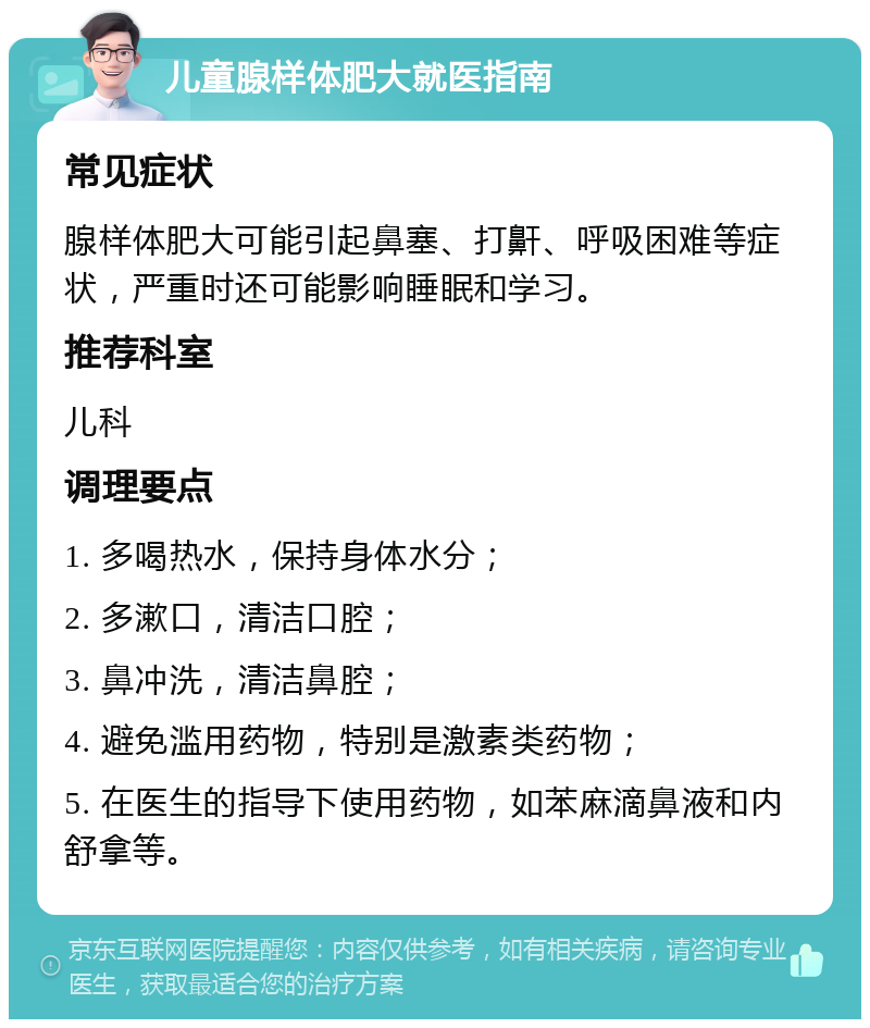 儿童腺样体肥大就医指南 常见症状 腺样体肥大可能引起鼻塞、打鼾、呼吸困难等症状，严重时还可能影响睡眠和学习。 推荐科室 儿科 调理要点 1. 多喝热水，保持身体水分； 2. 多漱口，清洁口腔； 3. 鼻冲洗，清洁鼻腔； 4. 避免滥用药物，特别是激素类药物； 5. 在医生的指导下使用药物，如苯麻滴鼻液和内舒拿等。