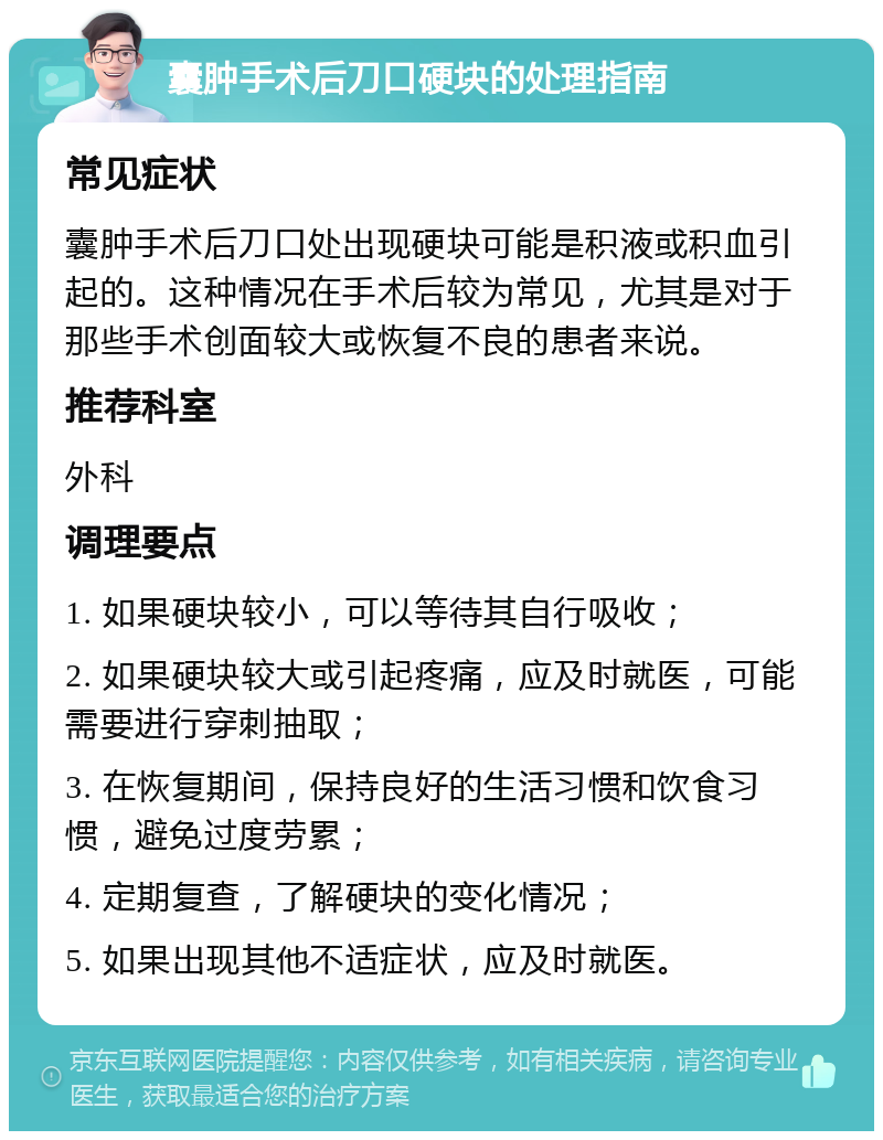 囊肿手术后刀口硬块的处理指南 常见症状 囊肿手术后刀口处出现硬块可能是积液或积血引起的。这种情况在手术后较为常见，尤其是对于那些手术创面较大或恢复不良的患者来说。 推荐科室 外科 调理要点 1. 如果硬块较小，可以等待其自行吸收； 2. 如果硬块较大或引起疼痛，应及时就医，可能需要进行穿刺抽取； 3. 在恢复期间，保持良好的生活习惯和饮食习惯，避免过度劳累； 4. 定期复查，了解硬块的变化情况； 5. 如果出现其他不适症状，应及时就医。