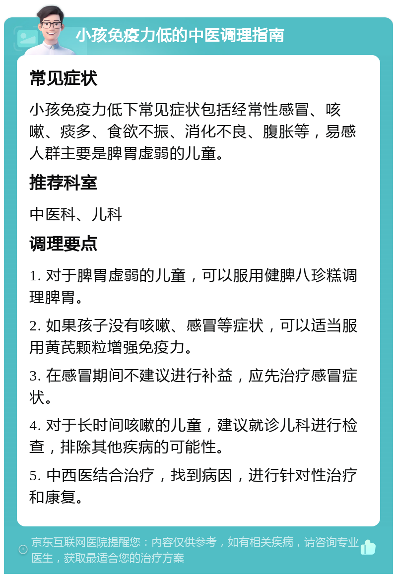 小孩免疫力低的中医调理指南 常见症状 小孩免疫力低下常见症状包括经常性感冒、咳嗽、痰多、食欲不振、消化不良、腹胀等，易感人群主要是脾胃虚弱的儿童。 推荐科室 中医科、儿科 调理要点 1. 对于脾胃虚弱的儿童，可以服用健脾八珍糕调理脾胃。 2. 如果孩子没有咳嗽、感冒等症状，可以适当服用黄芪颗粒增强免疫力。 3. 在感冒期间不建议进行补益，应先治疗感冒症状。 4. 对于长时间咳嗽的儿童，建议就诊儿科进行检查，排除其他疾病的可能性。 5. 中西医结合治疗，找到病因，进行针对性治疗和康复。