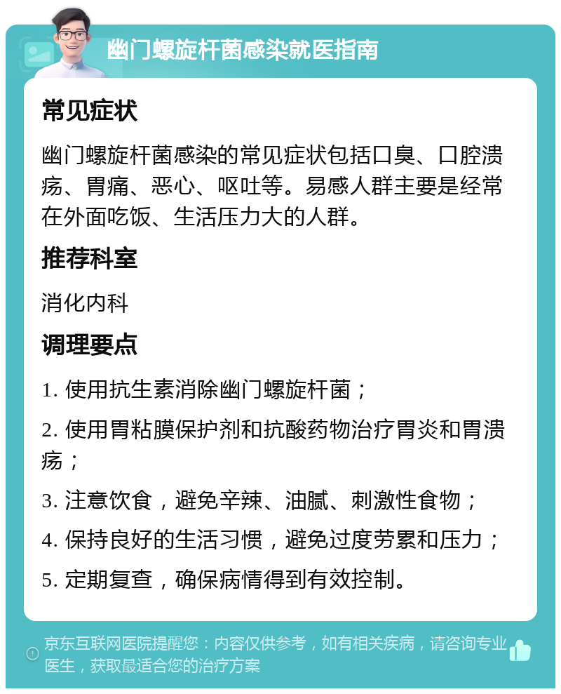 幽门螺旋杆菌感染就医指南 常见症状 幽门螺旋杆菌感染的常见症状包括口臭、口腔溃疡、胃痛、恶心、呕吐等。易感人群主要是经常在外面吃饭、生活压力大的人群。 推荐科室 消化内科 调理要点 1. 使用抗生素消除幽门螺旋杆菌； 2. 使用胃粘膜保护剂和抗酸药物治疗胃炎和胃溃疡； 3. 注意饮食，避免辛辣、油腻、刺激性食物； 4. 保持良好的生活习惯，避免过度劳累和压力； 5. 定期复查，确保病情得到有效控制。