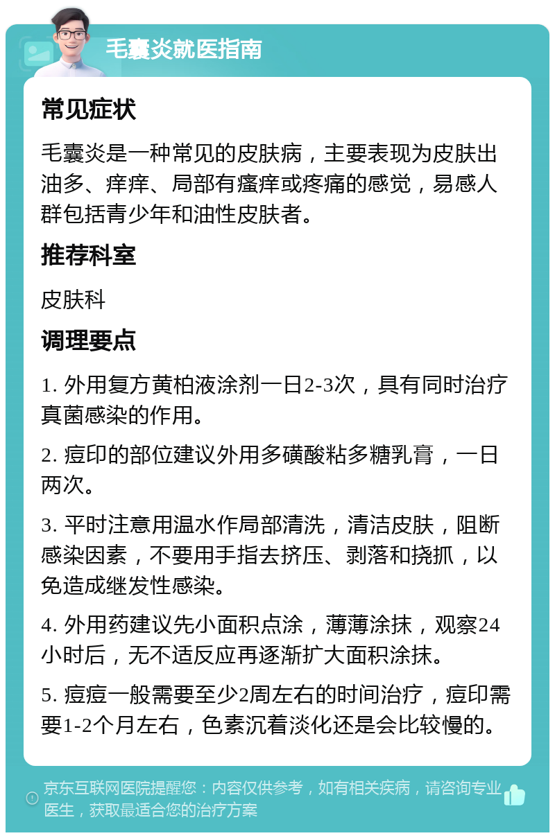 毛囊炎就医指南 常见症状 毛囊炎是一种常见的皮肤病，主要表现为皮肤出油多、痒痒、局部有瘙痒或疼痛的感觉，易感人群包括青少年和油性皮肤者。 推荐科室 皮肤科 调理要点 1. 外用复方黄柏液涂剂一日2-3次，具有同时治疗真菌感染的作用。 2. 痘印的部位建议外用多磺酸粘多糖乳膏，一日两次。 3. 平时注意用温水作局部清洗，清洁皮肤，阻断感染因素，不要用手指去挤压、剥落和挠抓，以免造成继发性感染。 4. 外用药建议先小面积点涂，薄薄涂抹，观察24小时后，无不适反应再逐渐扩大面积涂抹。 5. 痘痘一般需要至少2周左右的时间治疗，痘印需要1-2个月左右，色素沉着淡化还是会比较慢的。