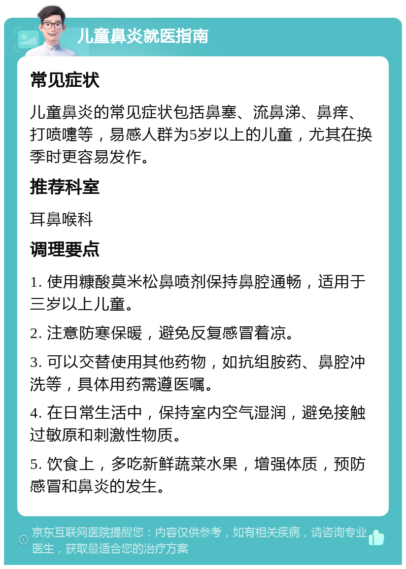 儿童鼻炎就医指南 常见症状 儿童鼻炎的常见症状包括鼻塞、流鼻涕、鼻痒、打喷嚏等，易感人群为5岁以上的儿童，尤其在换季时更容易发作。 推荐科室 耳鼻喉科 调理要点 1. 使用糠酸莫米松鼻喷剂保持鼻腔通畅，适用于三岁以上儿童。 2. 注意防寒保暖，避免反复感冒着凉。 3. 可以交替使用其他药物，如抗组胺药、鼻腔冲洗等，具体用药需遵医嘱。 4. 在日常生活中，保持室内空气湿润，避免接触过敏原和刺激性物质。 5. 饮食上，多吃新鲜蔬菜水果，增强体质，预防感冒和鼻炎的发生。