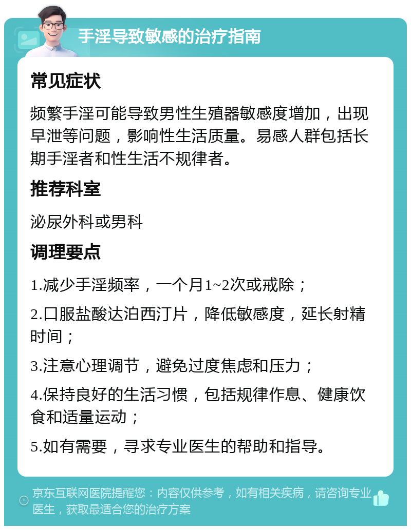 手淫导致敏感的治疗指南 常见症状 频繁手淫可能导致男性生殖器敏感度增加，出现早泄等问题，影响性生活质量。易感人群包括长期手淫者和性生活不规律者。 推荐科室 泌尿外科或男科 调理要点 1.减少手淫频率，一个月1~2次或戒除； 2.口服盐酸达泊西汀片，降低敏感度，延长射精时间； 3.注意心理调节，避免过度焦虑和压力； 4.保持良好的生活习惯，包括规律作息、健康饮食和适量运动； 5.如有需要，寻求专业医生的帮助和指导。