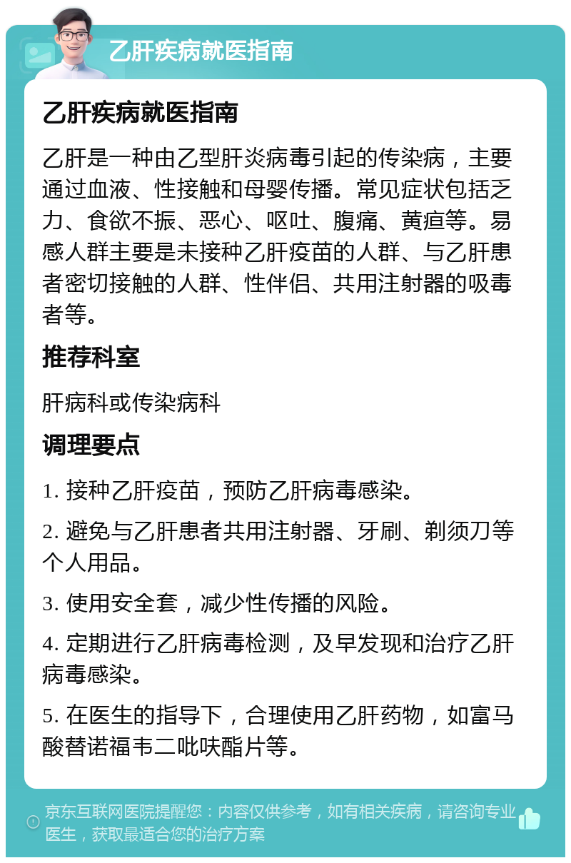 乙肝疾病就医指南 乙肝疾病就医指南 乙肝是一种由乙型肝炎病毒引起的传染病，主要通过血液、性接触和母婴传播。常见症状包括乏力、食欲不振、恶心、呕吐、腹痛、黄疸等。易感人群主要是未接种乙肝疫苗的人群、与乙肝患者密切接触的人群、性伴侣、共用注射器的吸毒者等。 推荐科室 肝病科或传染病科 调理要点 1. 接种乙肝疫苗，预防乙肝病毒感染。 2. 避免与乙肝患者共用注射器、牙刷、剃须刀等个人用品。 3. 使用安全套，减少性传播的风险。 4. 定期进行乙肝病毒检测，及早发现和治疗乙肝病毒感染。 5. 在医生的指导下，合理使用乙肝药物，如富马酸替诺福韦二吡呋酯片等。