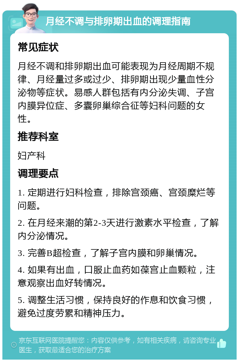 月经不调与排卵期出血的调理指南 常见症状 月经不调和排卵期出血可能表现为月经周期不规律、月经量过多或过少、排卵期出现少量血性分泌物等症状。易感人群包括有内分泌失调、子宫内膜异位症、多囊卵巢综合征等妇科问题的女性。 推荐科室 妇产科 调理要点 1. 定期进行妇科检查，排除宫颈癌、宫颈糜烂等问题。 2. 在月经来潮的第2-3天进行激素水平检查，了解内分泌情况。 3. 完善B超检查，了解子宫内膜和卵巢情况。 4. 如果有出血，口服止血药如葆宫止血颗粒，注意观察出血好转情况。 5. 调整生活习惯，保持良好的作息和饮食习惯，避免过度劳累和精神压力。