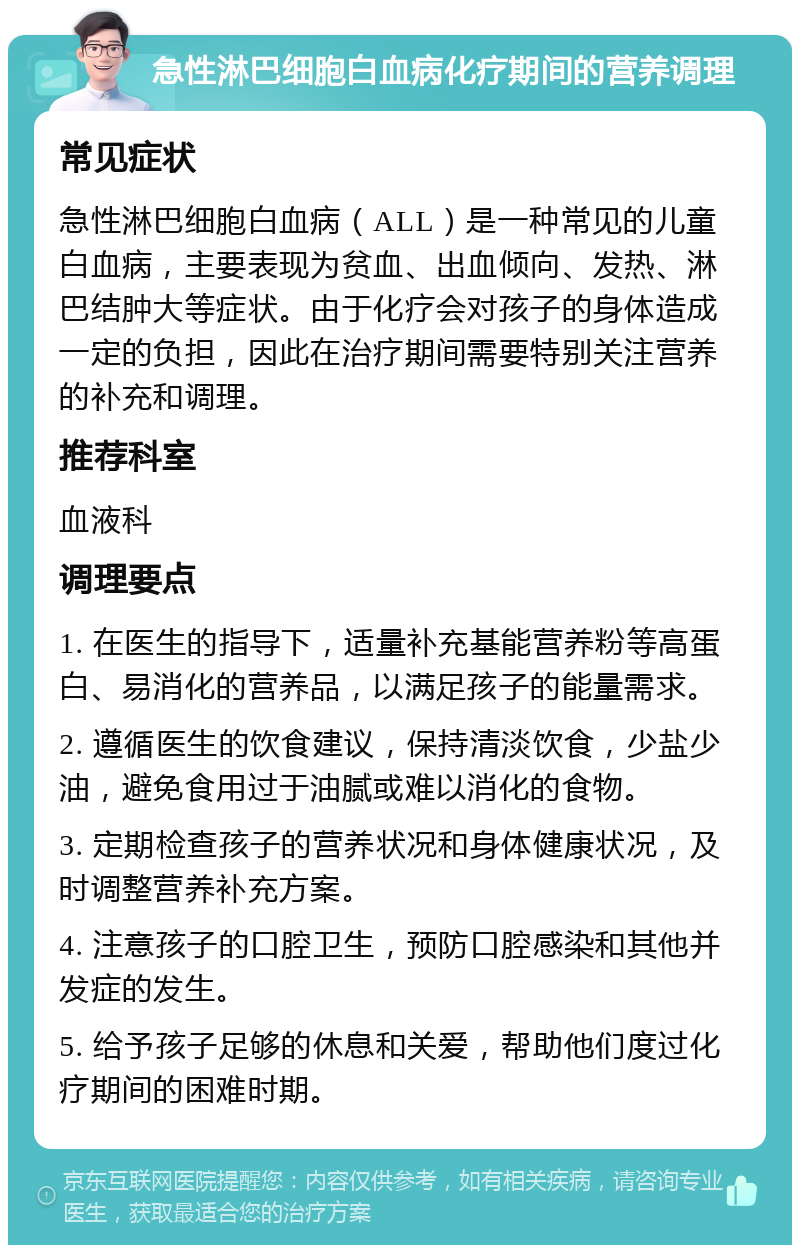 急性淋巴细胞白血病化疗期间的营养调理 常见症状 急性淋巴细胞白血病（ALL）是一种常见的儿童白血病，主要表现为贫血、出血倾向、发热、淋巴结肿大等症状。由于化疗会对孩子的身体造成一定的负担，因此在治疗期间需要特别关注营养的补充和调理。 推荐科室 血液科 调理要点 1. 在医生的指导下，适量补充基能营养粉等高蛋白、易消化的营养品，以满足孩子的能量需求。 2. 遵循医生的饮食建议，保持清淡饮食，少盐少油，避免食用过于油腻或难以消化的食物。 3. 定期检查孩子的营养状况和身体健康状况，及时调整营养补充方案。 4. 注意孩子的口腔卫生，预防口腔感染和其他并发症的发生。 5. 给予孩子足够的休息和关爱，帮助他们度过化疗期间的困难时期。