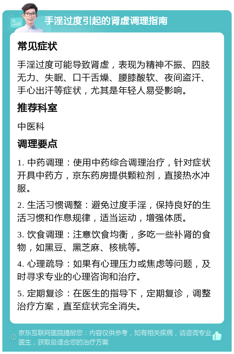 手淫过度引起的肾虚调理指南 常见症状 手淫过度可能导致肾虚，表现为精神不振、四肢无力、失眠、口干舌燥、腰膝酸软、夜间盗汗、手心出汗等症状，尤其是年轻人易受影响。 推荐科室 中医科 调理要点 1. 中药调理：使用中药综合调理治疗，针对症状开具中药方，京东药房提供颗粒剂，直接热水冲服。 2. 生活习惯调整：避免过度手淫，保持良好的生活习惯和作息规律，适当运动，增强体质。 3. 饮食调理：注意饮食均衡，多吃一些补肾的食物，如黑豆、黑芝麻、核桃等。 4. 心理疏导：如果有心理压力或焦虑等问题，及时寻求专业的心理咨询和治疗。 5. 定期复诊：在医生的指导下，定期复诊，调整治疗方案，直至症状完全消失。