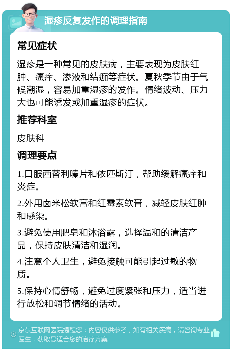 湿疹反复发作的调理指南 常见症状 湿疹是一种常见的皮肤病，主要表现为皮肤红肿、瘙痒、渗液和结痂等症状。夏秋季节由于气候潮湿，容易加重湿疹的发作。情绪波动、压力大也可能诱发或加重湿疹的症状。 推荐科室 皮肤科 调理要点 1.口服西替利嗪片和依匹斯汀，帮助缓解瘙痒和炎症。 2.外用卤米松软膏和红霉素软膏，减轻皮肤红肿和感染。 3.避免使用肥皂和沐浴露，选择温和的清洁产品，保持皮肤清洁和湿润。 4.注意个人卫生，避免接触可能引起过敏的物质。 5.保持心情舒畅，避免过度紧张和压力，适当进行放松和调节情绪的活动。