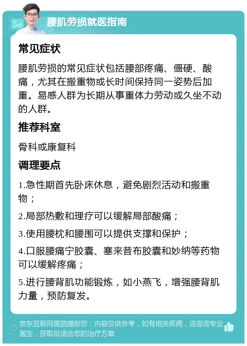 腰肌劳损就医指南 常见症状 腰肌劳损的常见症状包括腰部疼痛、僵硬、酸痛，尤其在搬重物或长时间保持同一姿势后加重。易感人群为长期从事重体力劳动或久坐不动的人群。 推荐科室 骨科或康复科 调理要点 1.急性期首先卧床休息，避免剧烈活动和搬重物； 2.局部热敷和理疗可以缓解局部酸痛； 3.使用腰枕和腰围可以提供支撑和保护； 4.口服腰痛宁胶囊、塞来昔布胶囊和妙纳等药物可以缓解疼痛； 5.进行腰背肌功能锻炼，如小燕飞，增强腰背肌力量，预防复发。