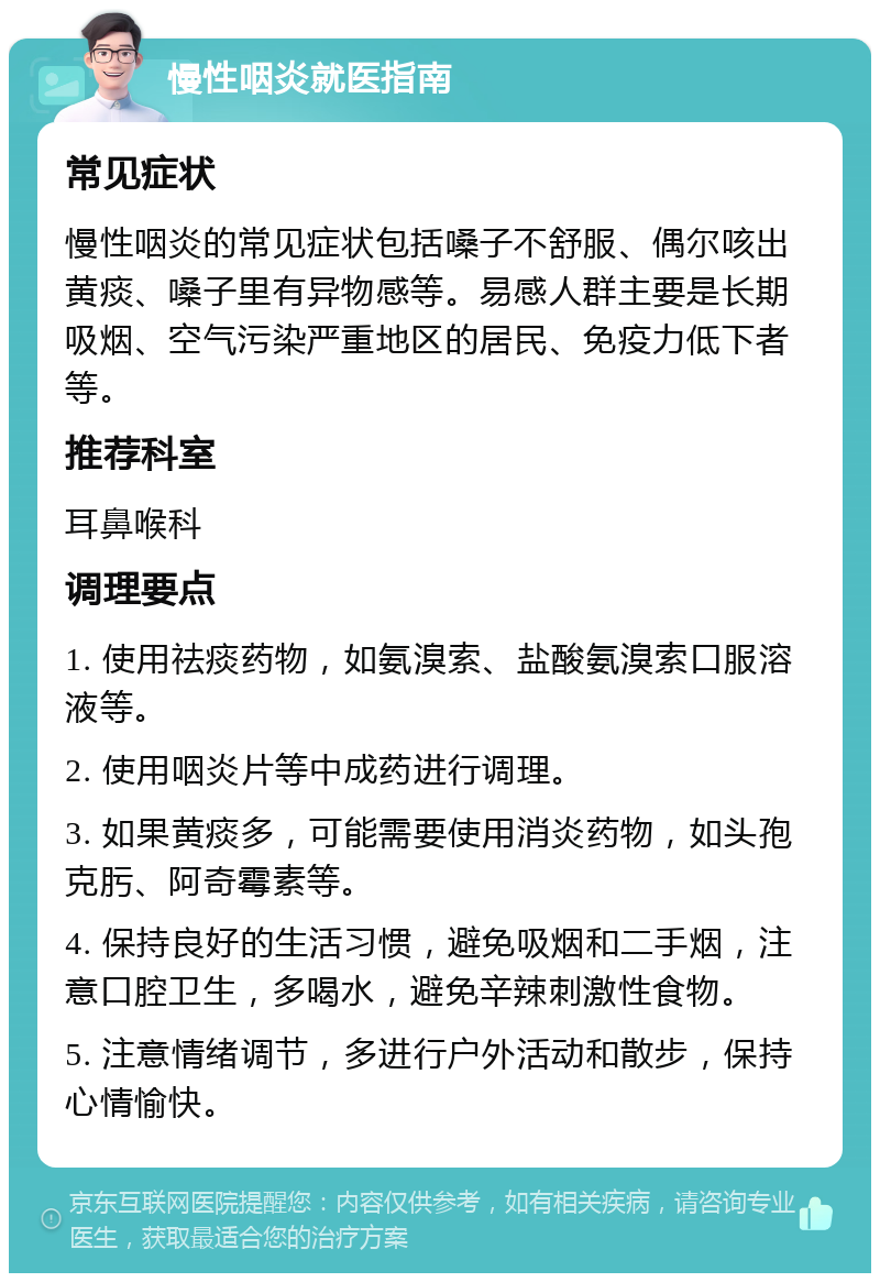 慢性咽炎就医指南 常见症状 慢性咽炎的常见症状包括嗓子不舒服、偶尔咳出黄痰、嗓子里有异物感等。易感人群主要是长期吸烟、空气污染严重地区的居民、免疫力低下者等。 推荐科室 耳鼻喉科 调理要点 1. 使用祛痰药物，如氨溴索、盐酸氨溴索口服溶液等。 2. 使用咽炎片等中成药进行调理。 3. 如果黄痰多，可能需要使用消炎药物，如头孢克肟、阿奇霉素等。 4. 保持良好的生活习惯，避免吸烟和二手烟，注意口腔卫生，多喝水，避免辛辣刺激性食物。 5. 注意情绪调节，多进行户外活动和散步，保持心情愉快。