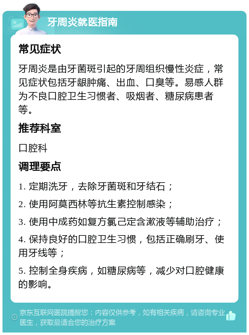 牙周炎就医指南 常见症状 牙周炎是由牙菌斑引起的牙周组织慢性炎症，常见症状包括牙龈肿痛、出血、口臭等。易感人群为不良口腔卫生习惯者、吸烟者、糖尿病患者等。 推荐科室 口腔科 调理要点 1. 定期洗牙，去除牙菌斑和牙结石； 2. 使用阿莫西林等抗生素控制感染； 3. 使用中成药如复方氯己定含漱液等辅助治疗； 4. 保持良好的口腔卫生习惯，包括正确刷牙、使用牙线等； 5. 控制全身疾病，如糖尿病等，减少对口腔健康的影响。