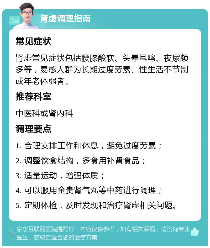 肾虚调理指南 常见症状 肾虚常见症状包括腰膝酸软、头晕耳鸣、夜尿频多等，易感人群为长期过度劳累、性生活不节制或年老体弱者。 推荐科室 中医科或肾内科 调理要点 1. 合理安排工作和休息，避免过度劳累； 2. 调整饮食结构，多食用补肾食品； 3. 适量运动，增强体质； 4. 可以服用金贵肾气丸等中药进行调理； 5. 定期体检，及时发现和治疗肾虚相关问题。