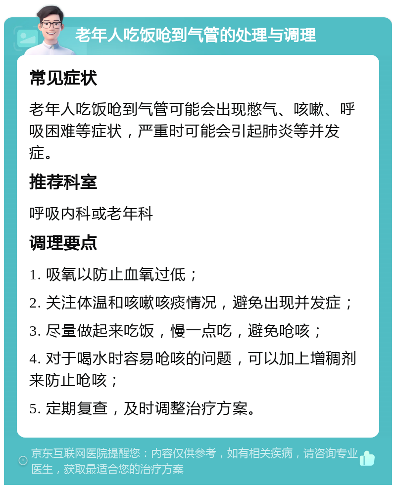 老年人吃饭呛到气管的处理与调理 常见症状 老年人吃饭呛到气管可能会出现憋气、咳嗽、呼吸困难等症状，严重时可能会引起肺炎等并发症。 推荐科室 呼吸内科或老年科 调理要点 1. 吸氧以防止血氧过低； 2. 关注体温和咳嗽咳痰情况，避免出现并发症； 3. 尽量做起来吃饭，慢一点吃，避免呛咳； 4. 对于喝水时容易呛咳的问题，可以加上增稠剂来防止呛咳； 5. 定期复查，及时调整治疗方案。