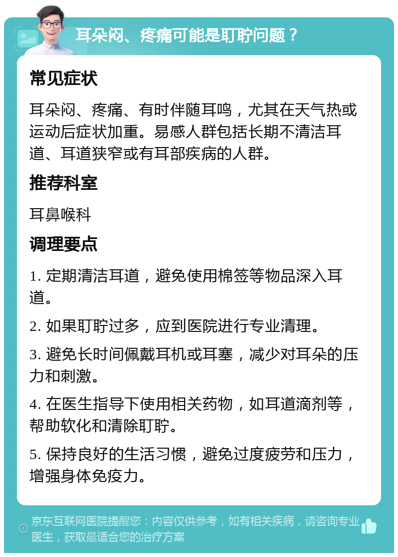 耳朵闷、疼痛可能是耵聍问题？ 常见症状 耳朵闷、疼痛、有时伴随耳鸣，尤其在天气热或运动后症状加重。易感人群包括长期不清洁耳道、耳道狭窄或有耳部疾病的人群。 推荐科室 耳鼻喉科 调理要点 1. 定期清洁耳道，避免使用棉签等物品深入耳道。 2. 如果耵聍过多，应到医院进行专业清理。 3. 避免长时间佩戴耳机或耳塞，减少对耳朵的压力和刺激。 4. 在医生指导下使用相关药物，如耳道滴剂等，帮助软化和清除耵聍。 5. 保持良好的生活习惯，避免过度疲劳和压力，增强身体免疫力。