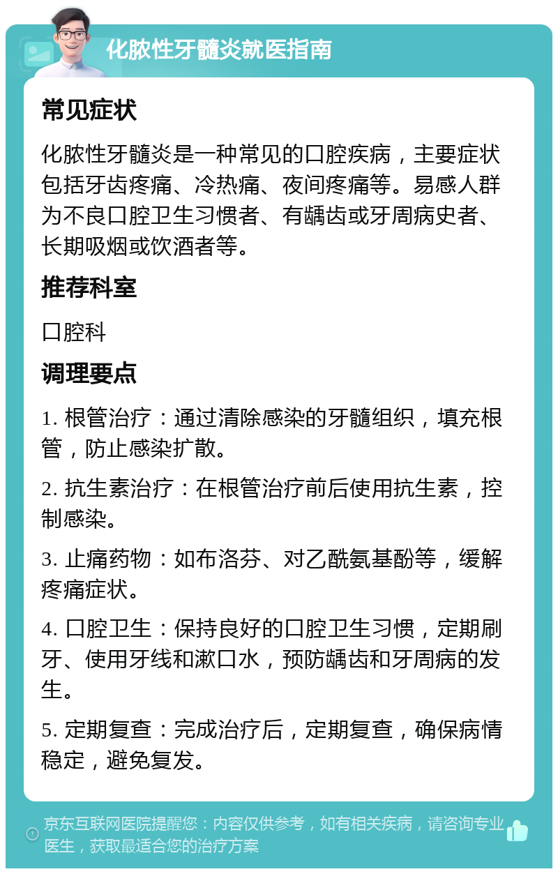 化脓性牙髓炎就医指南 常见症状 化脓性牙髓炎是一种常见的口腔疾病，主要症状包括牙齿疼痛、冷热痛、夜间疼痛等。易感人群为不良口腔卫生习惯者、有龋齿或牙周病史者、长期吸烟或饮酒者等。 推荐科室 口腔科 调理要点 1. 根管治疗：通过清除感染的牙髓组织，填充根管，防止感染扩散。 2. 抗生素治疗：在根管治疗前后使用抗生素，控制感染。 3. 止痛药物：如布洛芬、对乙酰氨基酚等，缓解疼痛症状。 4. 口腔卫生：保持良好的口腔卫生习惯，定期刷牙、使用牙线和漱口水，预防龋齿和牙周病的发生。 5. 定期复查：完成治疗后，定期复查，确保病情稳定，避免复发。